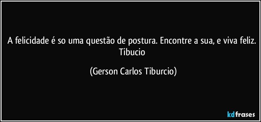 A felicidade é so uma questão de postura. Encontre a sua, e viva feliz. Tibucio (Gerson Carlos Tiburcio)