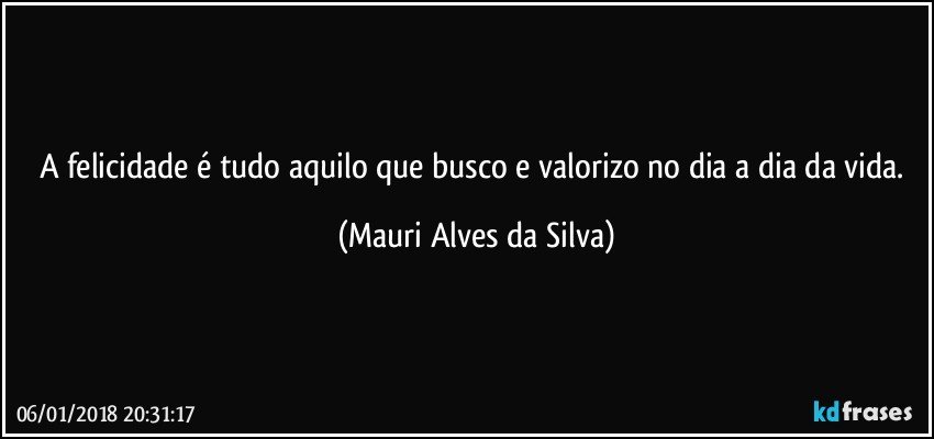 A felicidade é tudo aquilo que busco e valorizo no dia a dia da vida. (Mauri Alves da Silva)