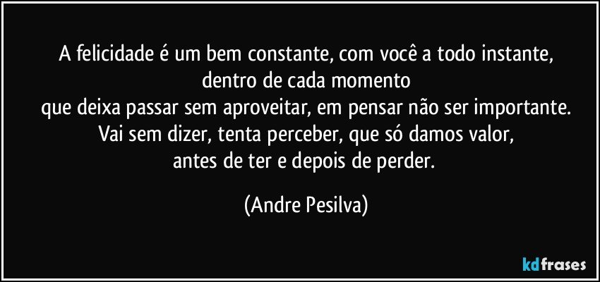 A felicidade é um bem constante, com você a todo instante,
dentro de cada momento
que deixa passar sem aproveitar, em pensar não ser importante.
Vai sem dizer, tenta perceber, que só damos valor,
antes de ter e depois de perder. (Andre Pesilva)