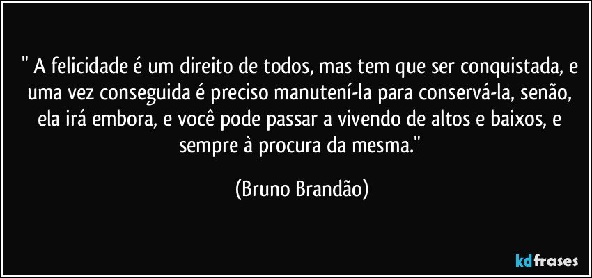 " A felicidade é um direito de todos, mas tem que ser conquistada, e uma vez conseguida é preciso manutení-la para conservá-la, senão, ela irá embora, e você pode passar a vivendo de altos e baixos, e sempre à procura da mesma." (Bruno Brandão)