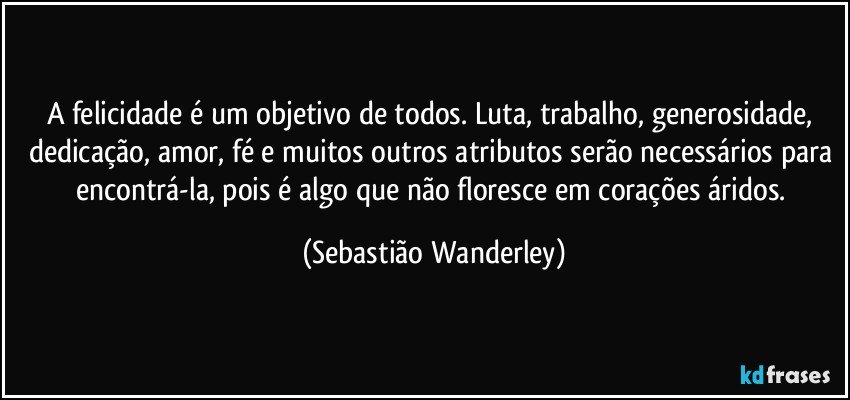 A felicidade é um objetivo de todos. Luta, trabalho, generosidade, dedicação, amor, fé e muitos outros atributos serão necessários para encontrá-la, pois é algo que não floresce em corações áridos. (Sebastião Wanderley)