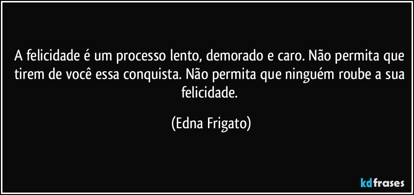 A felicidade é um processo lento, demorado e caro. Não permita que tirem de você essa conquista. Não permita que ninguém roube a sua felicidade. (Edna Frigato)