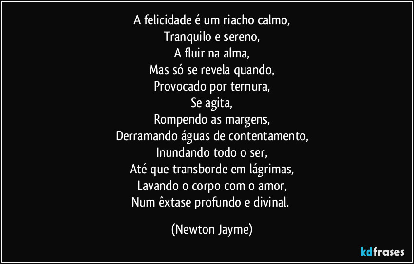 A felicidade é um riacho calmo,
tranquilo e sereno, 
a fluir na alma,
mas só se revela quando,
provocado por ternura,
se agita, 
rompendo as margens,
derramando águas de contentamento,
inundando todo o ser,
até que transborde em lágrimas,
lavando o corpo com o amor,
num êxtase profundo e divinal. (Newton Jayme)