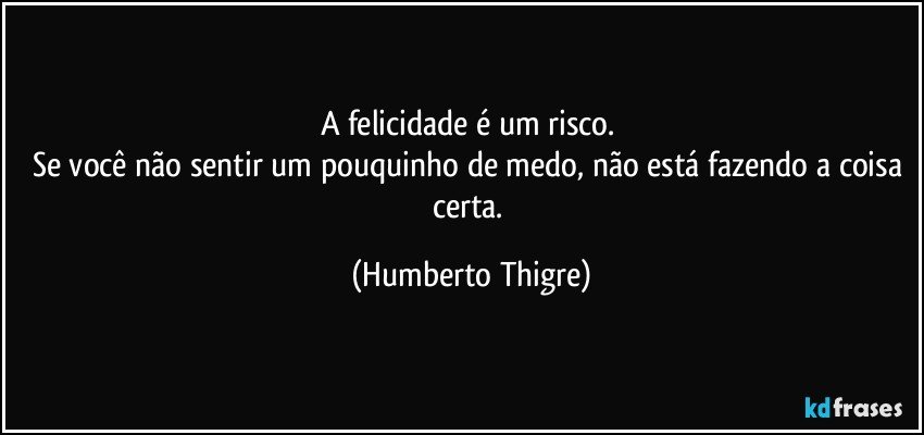 A felicidade é um risco. 
Se você não sentir um pouquinho de medo, não está fazendo a coisa certa. (Humberto Thigre)