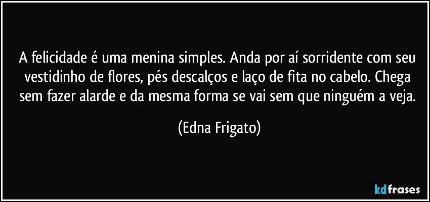 A felicidade é uma menina simples. Anda por aí sorridente com seu vestidinho de flores, pés descalços e laço de fita no cabelo. Chega sem fazer alarde e da mesma forma se vai sem que ninguém a veja. (Edna Frigato)