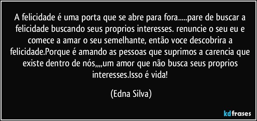 A felicidade é uma porta que se abre para fora...pare de buscar a felicidade buscando seus proprios interesses. renuncie o seu eu e comece a amar o seu semelhante, então voce descobrira a felicidade.Porque é amando as pessoas que suprimos a carencia que existe dentro de nós,,,,um amor que não busca seus proprios interesses.Isso é vida! (Edna Silva)