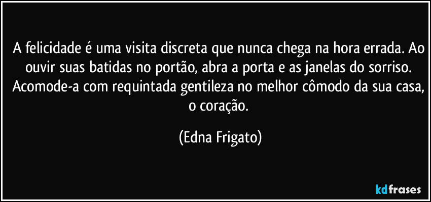 A felicidade é uma visita discreta que nunca chega na hora errada. Ao ouvir suas batidas no portão, abra a porta e as janelas do sorriso. Acomode-a com requintada gentileza no melhor cômodo da sua casa, o coração. (Edna Frigato)