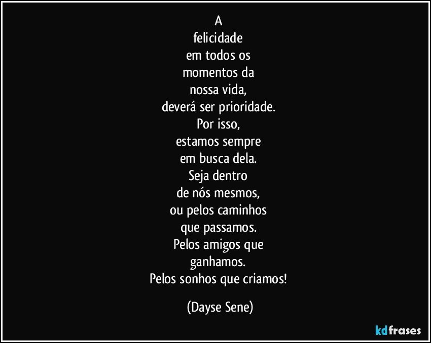 A 
felicidade 
em todos os 
momentos da 
nossa vida, 
deverá ser prioridade. 
Por isso, 
estamos sempre 
em busca dela. 
Seja dentro 
de nós mesmos, 
ou pelos caminhos 
que passamos. 
Pelos amigos que 
ganhamos. 
Pelos sonhos que criamos! (Dayse Sene)