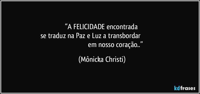 “A FELICIDADE encontrada 
se traduz na Paz e Luz a transbordar                                                                                                                  em nosso coração..” (Mônicka Christi)