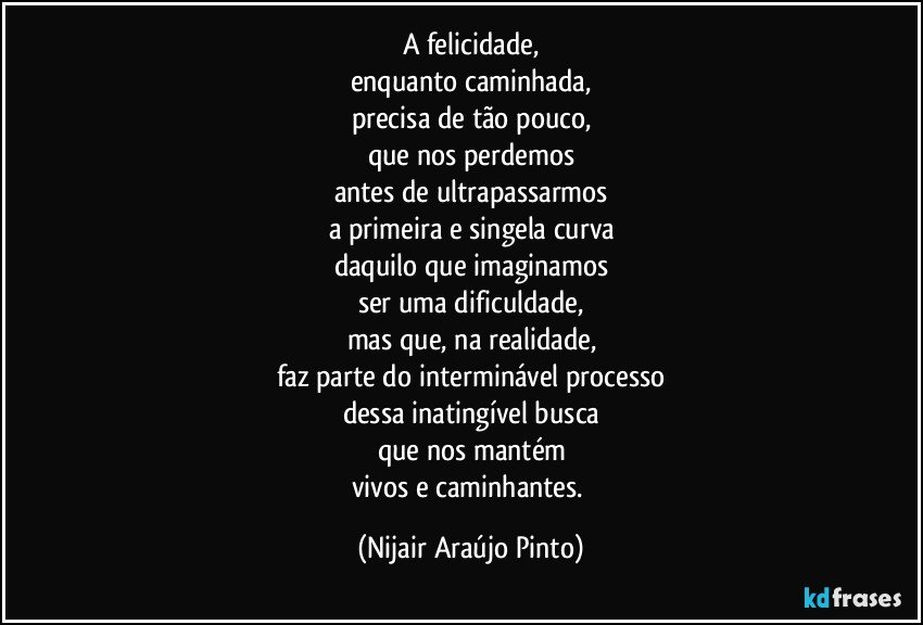 A felicidade,
enquanto caminhada,
precisa de tão pouco,
que nos perdemos
antes de ultrapassarmos
a primeira e singela curva
daquilo que imaginamos
ser uma dificuldade,
mas que, na realidade,
faz parte do interminável processo
dessa inatingível busca
que nos mantém
vivos e caminhantes. (Nijair Araújo Pinto)