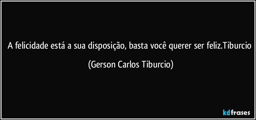 A felicidade está a sua disposição, basta você querer ser feliz.Tiburcio (Gerson Carlos Tiburcio)