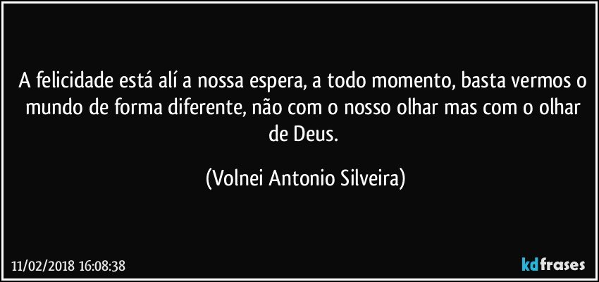 A felicidade está alí a nossa espera, a todo momento, basta vermos o mundo de forma diferente, não com o nosso olhar mas com o olhar de Deus. (Volnei Antonio Silveira)