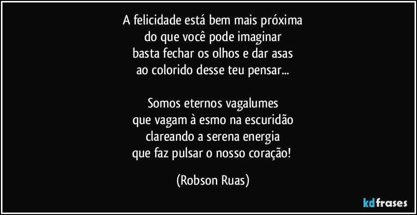 A felicidade está bem mais próxima
do que você pode imaginar
basta fechar os olhos e dar asas
ao colorido desse teu pensar...

Somos eternos vagalumes
que vagam à esmo na escuridão
clareando a serena energia
que faz pulsar o nosso coração! (Robson Ruas)