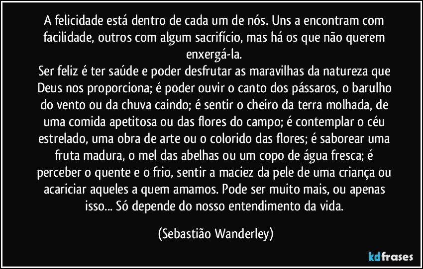 A felicidade está dentro de cada um de nós. Uns a encontram com facilidade, outros com algum sacrifício, mas há os que não querem enxergá-la. 
Ser feliz é ter saúde e poder desfrutar as maravilhas da natureza que Deus nos proporciona; é poder ouvir o canto dos pássaros, o barulho do vento ou da chuva caindo; é sentir o cheiro da terra molhada, de uma comida apetitosa ou das flores do campo; é contemplar o céu estrelado, uma obra de arte ou o colorido das flores; é saborear uma fruta madura, o mel das abelhas ou um copo de água fresca; é perceber o quente e o frio, sentir a maciez da pele de uma criança ou acariciar aqueles a quem amamos.  Pode ser muito mais, ou apenas isso... Só depende do nosso entendimento da vida. (Sebastião Wanderley)