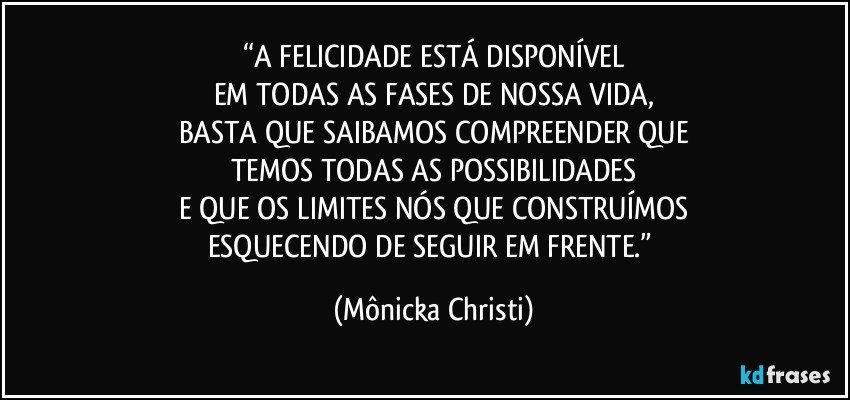 “A FELICIDADE ESTÁ DISPONÍVEL
EM TODAS AS FASES DE NOSSA VIDA,
BASTA QUE SAIBAMOS COMPREENDER QUE
TEMOS TODAS AS POSSIBILIDADES
E QUE OS LIMITES NÓS QUE CONSTRUÍMOS
ESQUECENDO DE SEGUIR EM FRENTE.” (Mônicka Christi)