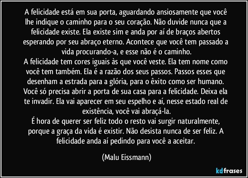 A felicidade está em sua porta, aguardando ansiosamente que você lhe indique o caminho para o seu coração. Não duvide nunca que a felicidade existe. Ela existe sim e anda por aí de braços abertos esperando por seu abraço eterno. Acontece que você tem passado a vida procurando-a, e esse não é o caminho.
A felicidade tem cores iguais às que você veste. Ela tem nome como você tem também. Ela é a razão dos seus passos. Passos esses que desenham a estrada para a glória, para o êxito como ser humano. Você só precisa abrir a porta de sua casa para a felicidade. Deixa ela te invadir. Ela vai aparecer em seu espelho e aí, nesse estado real de existência, você vai abraçá-la.
É hora de querer ser feliz todo o resto vai surgir naturalmente, porque a graça da vida é existir. Não desista nunca de ser feliz. A felicidade anda aí pedindo para você a aceitar. (Malu Eissmann)