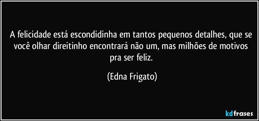 A felicidade está escondidinha em tantos pequenos detalhes, que se você olhar direitinho encontrará não um, mas milhões de motivos pra ser feliz. (Edna Frigato)