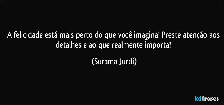 A felicidade está mais perto do que você imagina! Preste atenção aos detalhes e ao que realmente importa! (Surama Jurdi)