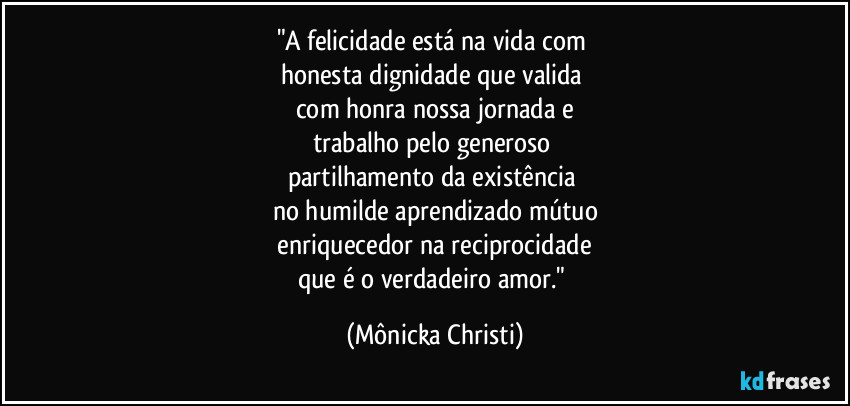 "A felicidade está na vida com 
honesta dignidade que valida 
com honra nossa jornada e
trabalho pelo generoso 
partilhamento da existência 
no humilde aprendizado mútuo
 enriquecedor na reciprocidade 
que é o verdadeiro amor." (Mônicka Christi)