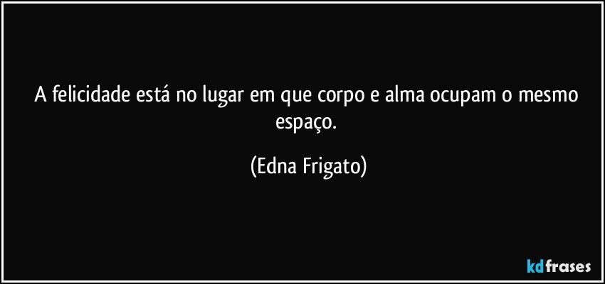 A felicidade está no lugar em que corpo e alma ocupam o mesmo espaço. (Edna Frigato)