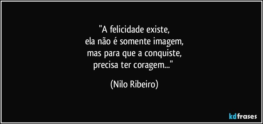 "A felicidade existe,
ela não é somente imagem,
mas para que a conquiste,
precisa ter coragem..." (Nilo Ribeiro)