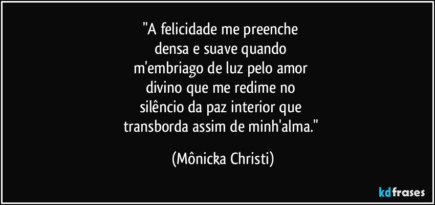 "A felicidade me preenche 
densa e suave quando 
m'embriago de luz pelo amor 
divino que me redime no 
silêncio da paz interior que 
transborda assim de minh'alma." (Mônicka Christi)