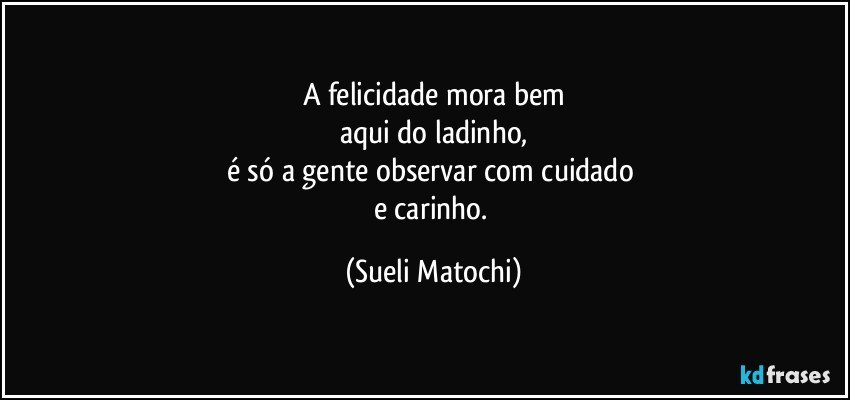 A felicidade mora bem
aqui do ladinho,
é só a gente observar com cuidado 
e carinho. (Sueli Matochi)