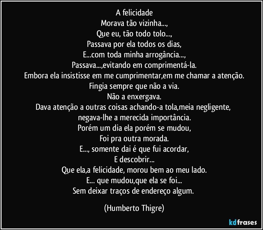 A felicidade
Morava tão vizinha...,
Que eu, tão todo tolo...,
Passava por ela todos os dias,
E...com toda minha arrogância...,
Passava...,evitando em comprimentá-la.
Embora ela insistisse em me cumprimentar,em me chamar a atenção.
Fingia sempre que não a via.
Não a enxergava.
Dava atenção a outras coisas achando-a tola,meia negligente, negava-lhe a merecida importância.
Porém um dia ela porém se mudou,
Foi pra outra morada.
E..., somente dai é que fui acordar,
E descobrir...
Que ela,a felicidade, morou bem ao meu lado.
E... que mudou,que ela se foi...
Sem deixar traços de endereço algum. (Humberto Thigre)