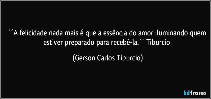 ´´A felicidade nada mais é que a essência do amor iluminando quem estiver preparado para recebê-la.´´ Tiburcio (Gerson Carlos Tiburcio)