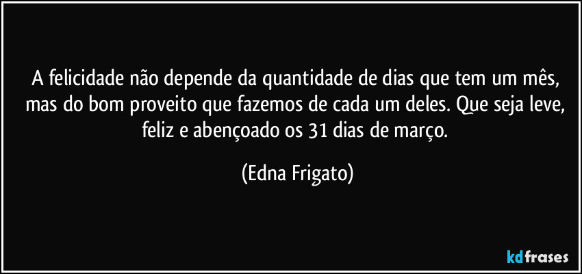 A felicidade não depende da quantidade de dias que tem um mês, mas do bom proveito que fazemos de cada um deles. Que seja leve, feliz e abençoado os 31 dias de março. (Edna Frigato)