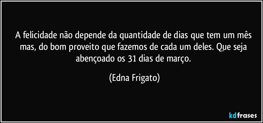 A felicidade não depende da quantidade de dias que tem um mês mas, do bom proveito que fazemos de cada um deles. Que seja abençoado os 31 dias de março. (Edna Frigato)