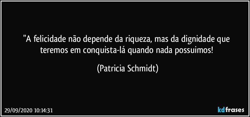 "A felicidade não depende da riqueza, mas da dignidade que  teremos em conquista-lá quando nada possuimos! (Patricia Schmidt)