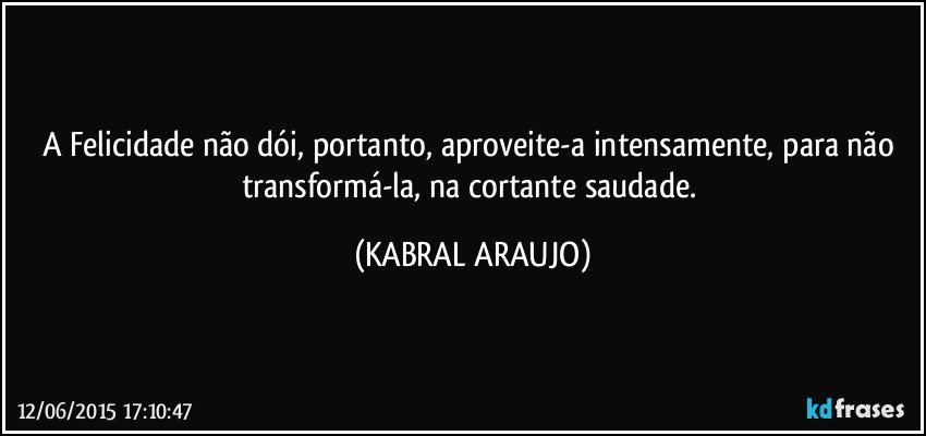 A Felicidade não dói, portanto, aproveite-a intensamente, para não transformá-la, na cortante saudade. (KABRAL ARAUJO)