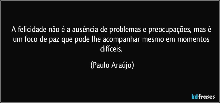 A felicidade não é a ausência de problemas e preocupações, mas é um foco de paz que pode lhe acompanhar mesmo em momentos difíceis. (Paulo Araújo)