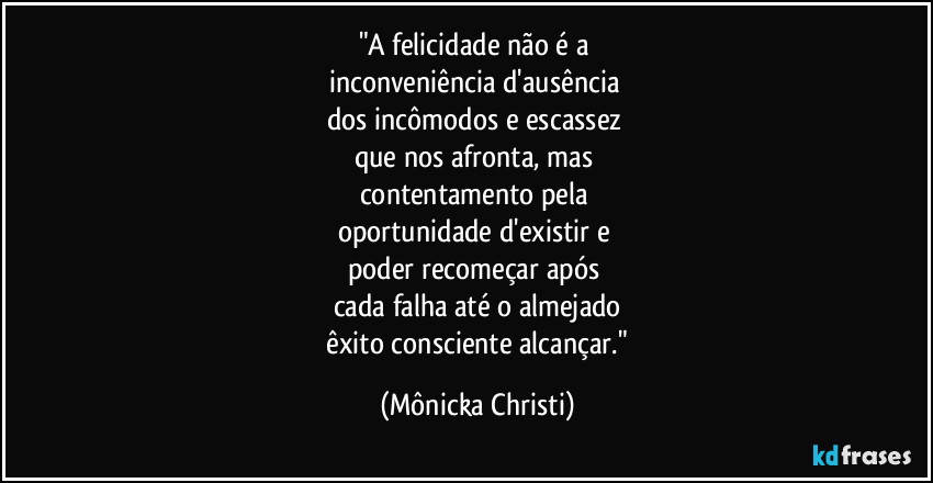 "A felicidade não é a 
inconveniência d'ausência 
dos incômodos e escassez 
que nos afronta, mas 
contentamento pela 
oportunidade d'existir e 
poder recomeçar após 
cada falha até o almejado
 êxito consciente alcançar." (Mônicka Christi)