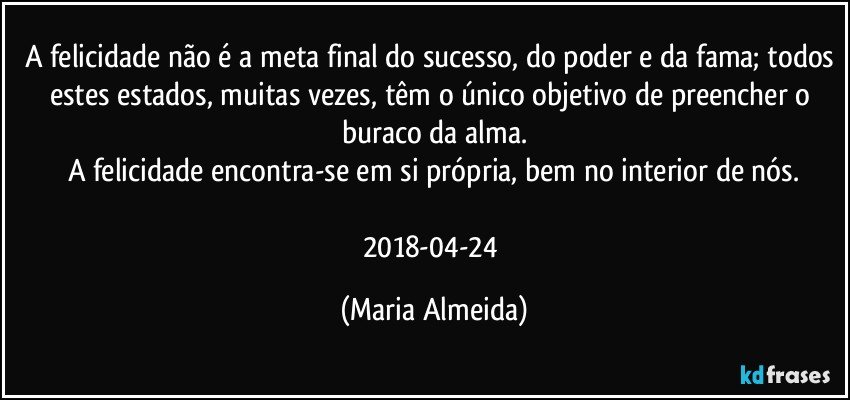 A felicidade não é a meta final do sucesso, do poder e da fama; todos estes estados, muitas vezes, têm o único objetivo de preencher o buraco da alma.
A felicidade encontra-se em si própria, bem no interior de nós.

2018-04-24 (Maria Almeida)