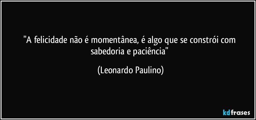 "A felicidade não é momentânea, é algo que se constrói com sabedoria e paciência" (Leonardo Paulino)