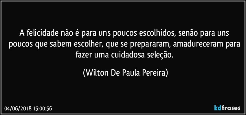 A felicidade não é para uns poucos escolhidos, senão para uns poucos que sabem escolher, que se prepararam, amadureceram para fazer uma cuidadosa seleção. (Wilton De Paula Pereira)