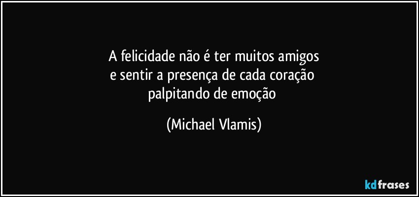 A felicidade não é ter muitos amigos
e sentir a presença de cada coração 
palpitando de emoção (Michael Vlamis)