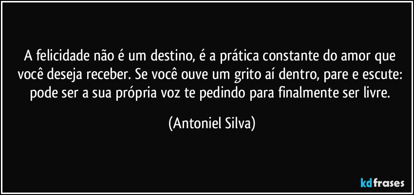 A felicidade não é um destino, é a prática constante do amor que você deseja receber. Se você ouve um grito aí dentro, pare e escute: pode ser a sua própria voz te pedindo para finalmente ser livre. (Antoniel Silva)