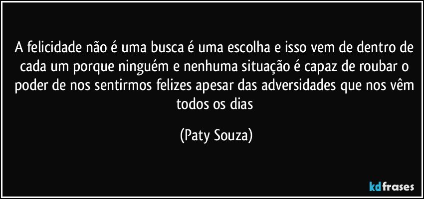 A felicidade não é uma busca é uma escolha e isso vem de dentro de cada um porque ninguém e nenhuma situação é capaz de roubar o poder de nos sentirmos felizes apesar das adversidades que nos vêm todos os dias (Paty Souza)