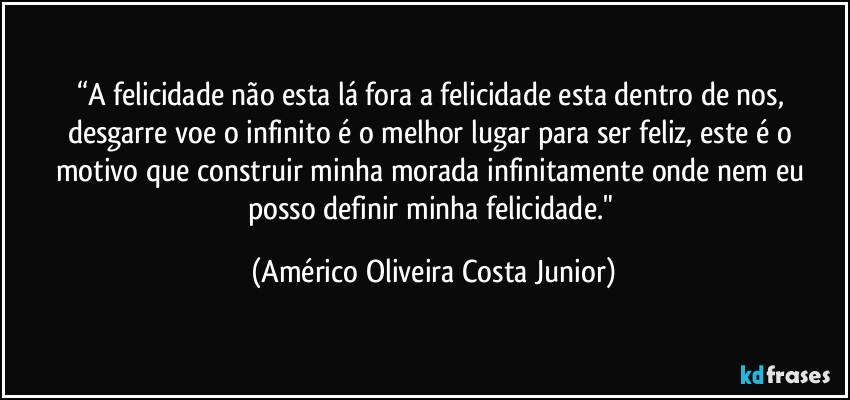 “A felicidade não esta lá fora a felicidade esta dentro de nos, desgarre voe o infinito é o melhor lugar para ser feliz, este é o motivo que construir minha morada infinitamente onde nem eu posso definir minha felicidade." (Américo Oliveira Costa Junior)