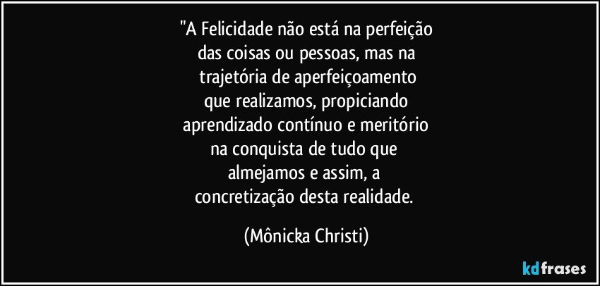 "A Felicidade não está na perfeição
das coisas ou pessoas, mas na
 trajetória de aperfeiçoamento
que realizamos, propiciando
 aprendizado contínuo e meritório 
na conquista de tudo que 
almejamos e assim, a 
concretização desta realidade. (Mônicka Christi)