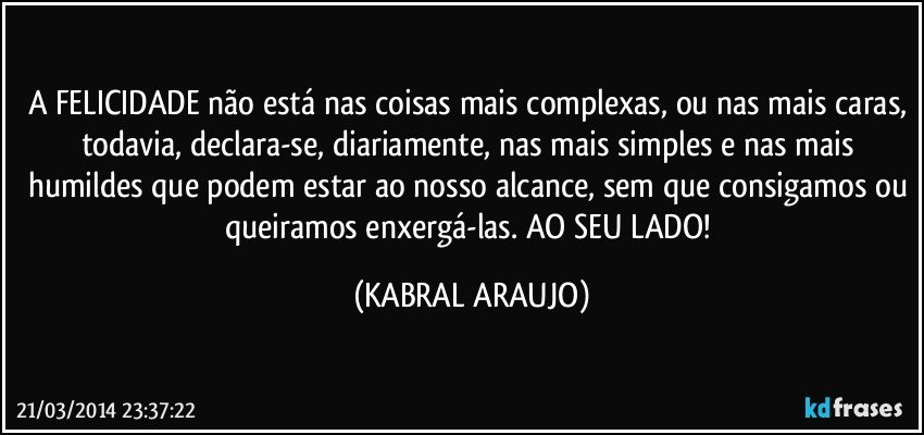 A FELICIDADE não está nas coisas mais complexas, ou nas mais caras, todavia, declara-se, diariamente, nas mais simples e nas mais humildes que podem estar ao nosso alcance, sem que consigamos ou queiramos enxergá-las. AO SEU LADO! (KABRAL ARAUJO)