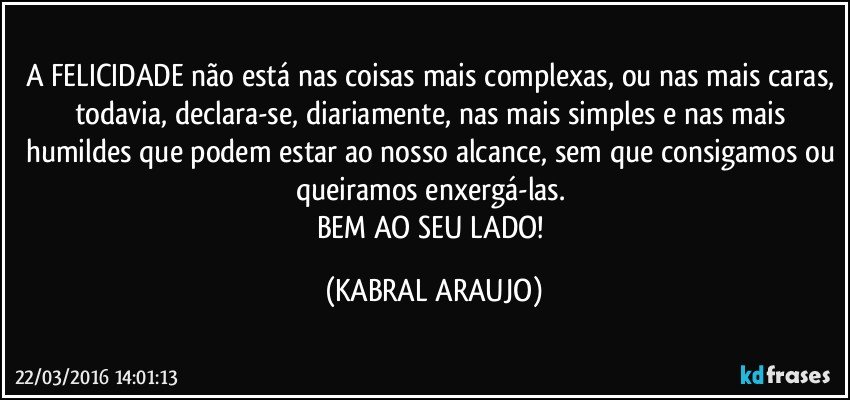 A FELICIDADE não está nas coisas mais complexas, ou nas mais caras, todavia, declara-se, diariamente, nas mais simples e nas mais humildes que podem estar ao nosso alcance, sem que consigamos ou queiramos enxergá-las. 
BEM AO SEU LADO! (KABRAL ARAUJO)