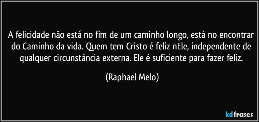 A felicidade não está no fim de um caminho longo, está no encontrar do Caminho da vida. Quem tem Cristo é feliz nEle, independente de qualquer circunstância externa. Ele é suficiente para fazer feliz. (Raphael Melo)