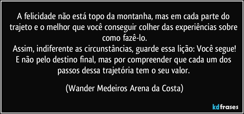 A felicidade não está topo da montanha, mas em cada parte do trajeto e o melhor que você conseguir colher das experiências sobre como fazê-lo.
Assim, indiferente as circunstâncias, guarde essa lição: Você segue!
E não pelo destino final, mas por compreender que cada um dos passos dessa trajetória tem o seu valor. (Wander Medeiros Arena da Costa)