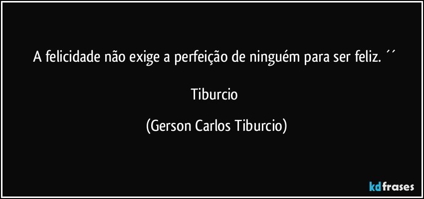 A felicidade não exige a perfeição de ninguém para ser feliz. ´´ 

Tiburcio (Gerson Carlos Tiburcio)