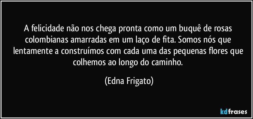 A felicidade não nos chega pronta como um buquê de rosas colombianas amarradas em um laço de fita. Somos nós que lentamente a construímos com cada uma das pequenas flores que colhemos ao longo do caminho. (Edna Frigato)