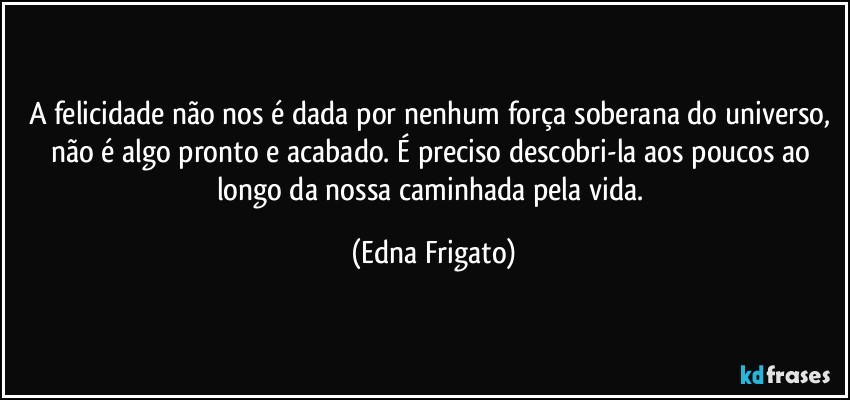 A felicidade não nos é dada por nenhum força soberana do universo, não é algo pronto e acabado. É preciso descobri-la aos poucos ao longo da nossa caminhada pela vida. (Edna Frigato)